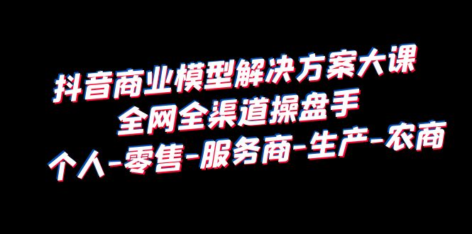 抖音商业 模型解决方案大课 全网全渠道操盘手 个人-零售-服务商-生产-农商-整合资源网