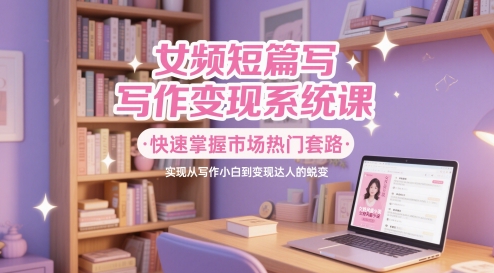 女频短篇写作变现系统课，快速掌握市场热门套路，实现从写作小白到变现达人的蜕变-整合资源网