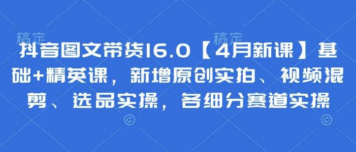 抖音图文带货16.0【4月新课】基础+精英课，新增原创实拍、视频混剪、选品实操，各细分赛道实操-秀人资源网