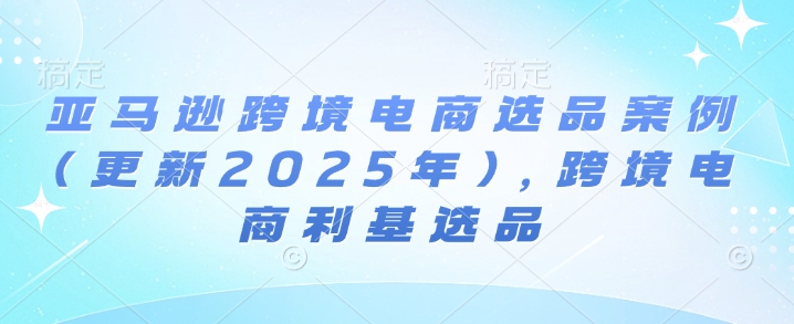 亚马逊跨境电商选品案例(更新2025年4月)，跨境电商利基选品-秀人资源网
