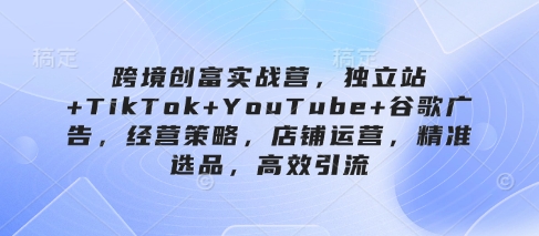 跨境创富实战营，独立站+TikTok+YouTube+谷歌广告，经营策略，店铺运营，精准选品，高效引流-秀人资源网