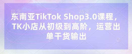 东南亚TikTok Shop3.0课程，TK小店​从初级到高阶，运营出单干货输出-秀人资源网