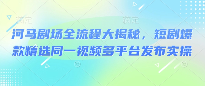 河马剧场全流程大揭秘，短剧爆款精选同一视频多平台发布实操-秀人资源网