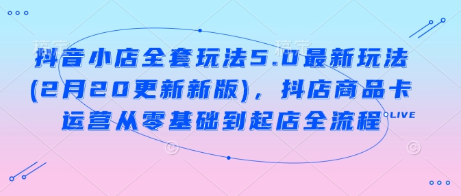 抖音小店全套玩法5.0最新玩法(2月20更新新版)，抖店商品卡运营从零基础到起店全流程-秀人资源网