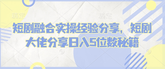 短剧融合实操经验分享，短剧大佬分享日入5位数秘籍-整合资源网