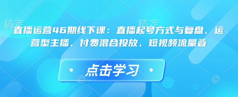 直播运营46期线下课：直播起号方式与复盘、运营型主播、付费混合投放、短视频流量叠-整合资源网