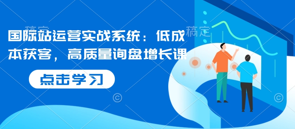 国际站运营实战系统：低成本获客，高质量询盘增长课-秀人资源网