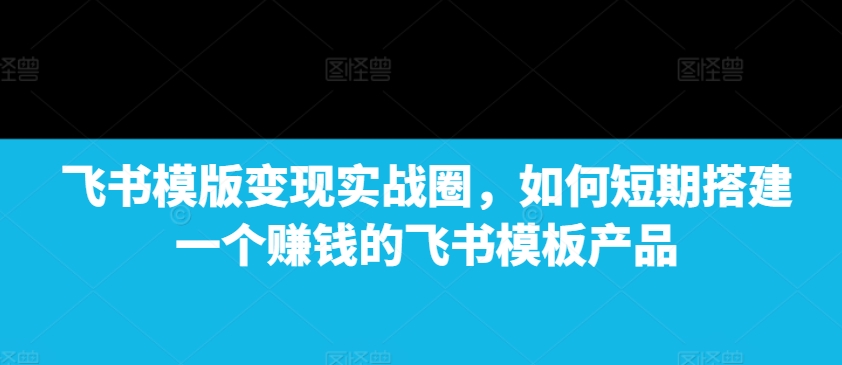 飞书模版变现实战圈，如何短期搭建一个赚钱的飞书模板产品-秀人资源网