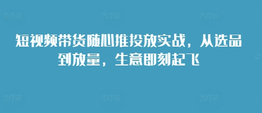 短视频带货随心推投放实战，从选品到放量，生意即刻起飞-秀人资源网