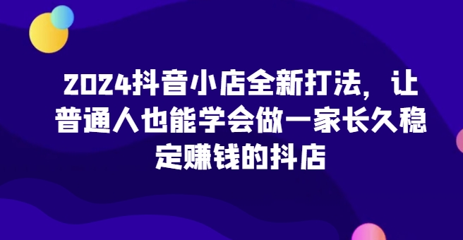 2024抖音小店全新打法，让普通人也能学会做一家长久稳定赚钱的抖店-秀人资源网