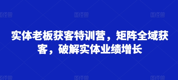 实体老板获客特训营，矩阵全域获客，破解实体业绩增长-秀人资源网