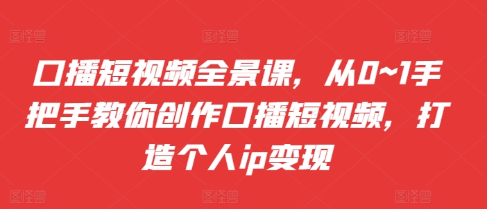 口播短视频全景课，​从0~1手把手教你创作口播短视频，打造个人ip变现-整合资源网
