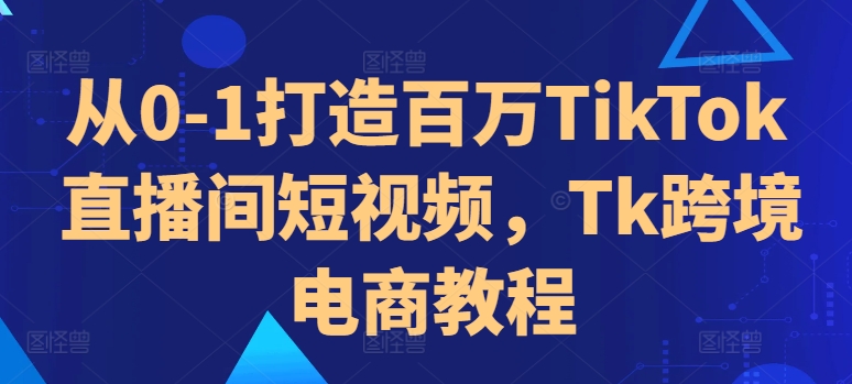 从0-1打造百万TikTok直播间短视频，Tk跨境电商教程-整合资源网