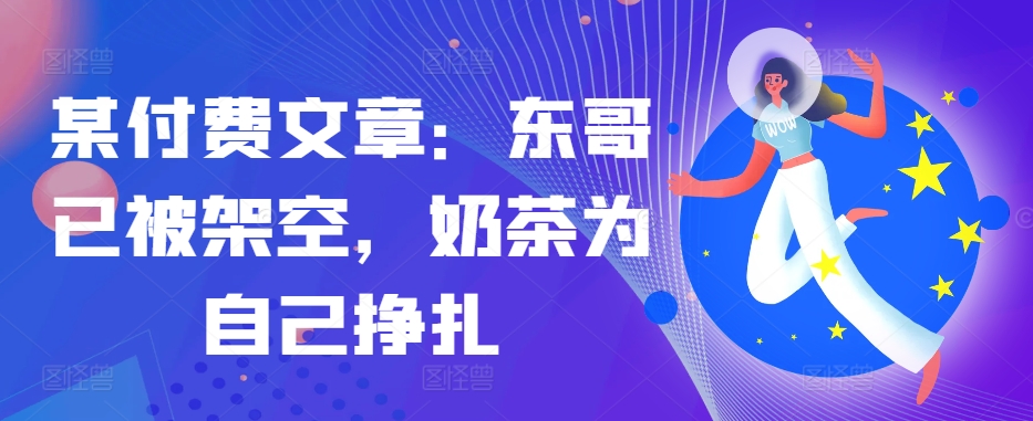 某付费文章：东哥已被架空，奶茶为自己挣扎!!-整合资源网