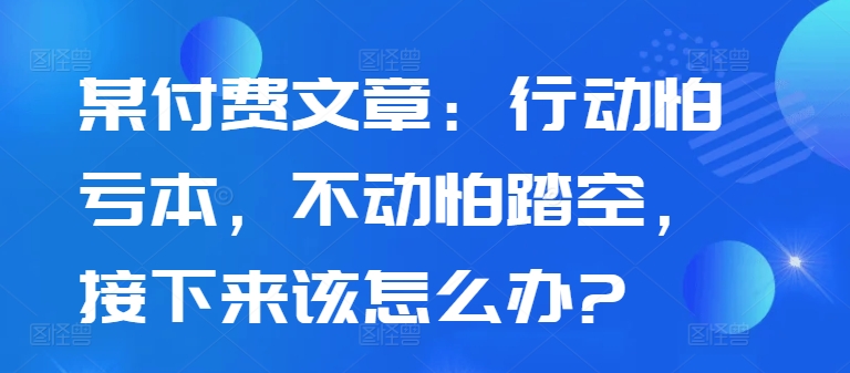 某付费文章：行动怕亏本，不动怕踏空，接下来该怎么办?-秀人资源网