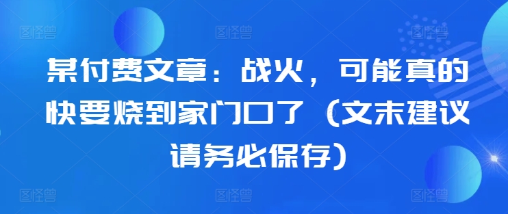 某付费文章：战火，可能真的快要烧到家门口了 (文末建议请务必保存)-秀人资源网