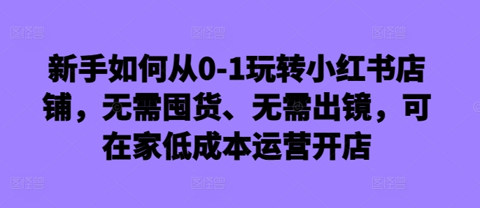 新手如何从0-1玩转小红书店铺，无需囤货、无需出镜，可在家低成本运营开店-秀人资源网