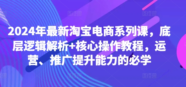 2024年最新淘宝电商系列课，底层逻辑解析+核心操作教程，运营、推广提升能力的必学-秀人资源网