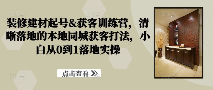 装修建材起号&获客训练营，​清晰落地的本地同城获客打法，小白从0到1落地实操-整合资源网