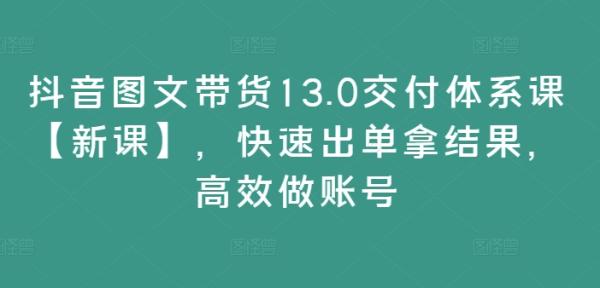 抖音图文带货13.0交付体系课【新课】，快速出单拿结果，高效做账号-秀人资源网