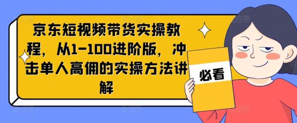 京东短视频带货实操教程，从1-100进阶版，冲击单人高佣的实操方法讲解-秀人资源网