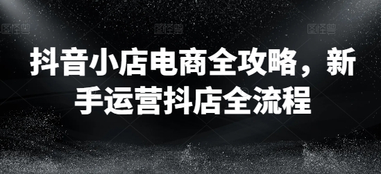抖音小店电商全攻略，新手运营抖店全流程-秀人资源网