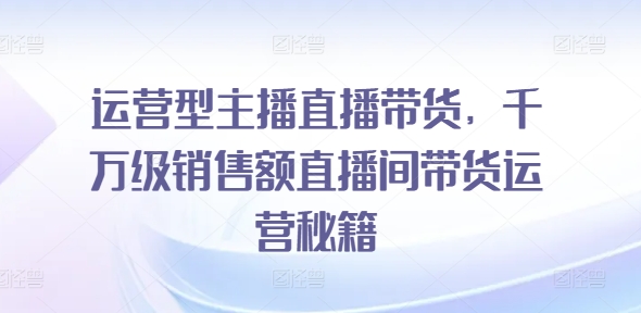 运营型主播直播带货，​千万级销售额直播间带货运营秘籍-秀人资源网