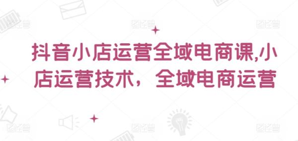 抖音小店运营全域电商课，​小店运营技术，全域电商运营-整合资源网