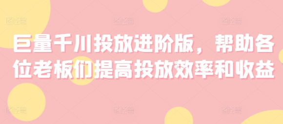 巨量千川投放进阶版，帮助各位老板们提高投放效率和收益-秀人资源网