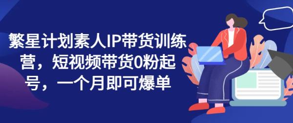 繁星计划素人IP带货训练营，短视频带货0粉起号，一个月即可爆单-整合资源网