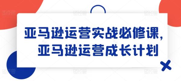 亚马逊运营实战必修课，亚马逊运营成长计划-秀人资源网