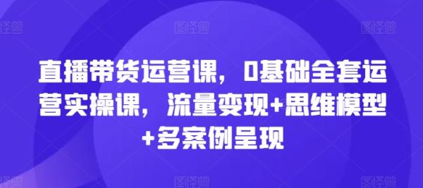 直播带货运营课，0基础全套运营实操课，流量变现+思维模型+多案例呈现-整合资源网