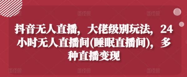 抖音无人直播，大佬级别玩法，24小时无人直播间(睡眠直播间)，多种直播变现【揭秘】-整合资源网