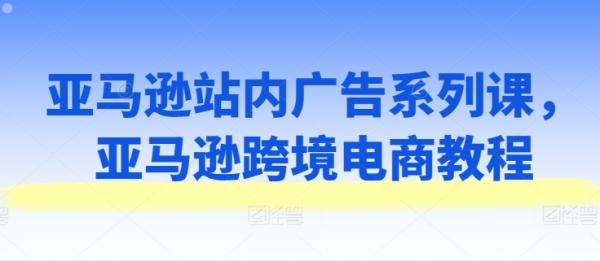 亚马逊站内广告系列课，亚马逊跨境电商教程-秀人资源网