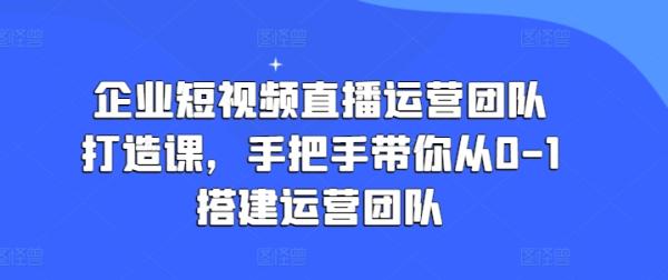 企业短视频直播运营团队打造课，手把手带你从0-1搭建运营团队-整合资源网