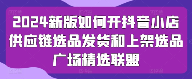 2024新版如何开抖音小店供应链选品发货和上架选品广场精选联盟-秀人资源网