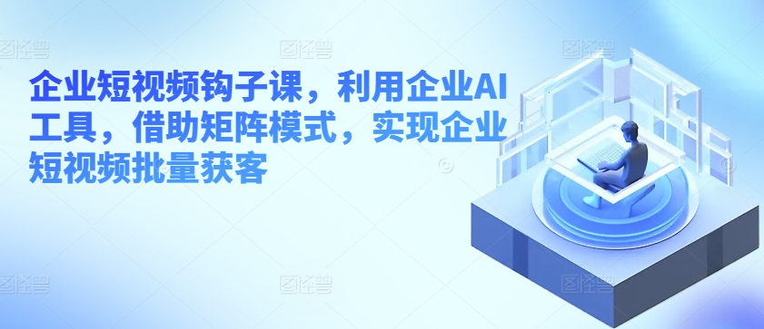 企业短视频钩子课，利用企业AI工具，借助矩阵模式，实现企业短视频批量获客-秀人资源网