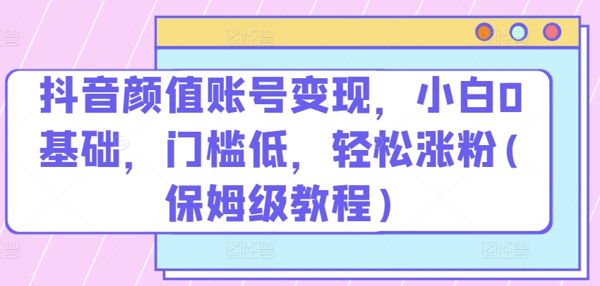 抖音颜值账号变现，小白0基础，门槛低，​轻松涨粉(保姆级教程)【揭秘】-秀人资源网