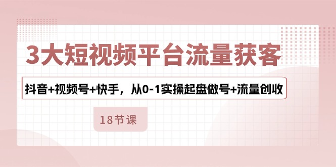 3大短视频平台流量获客，抖音+视频号+快手，从0-1实操起盘做号+流量创收-秀人资源网