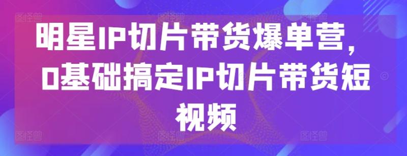 明星IP切片带货爆单营，0基础搞定IP切片带货短视频-整合资源网