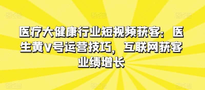 医疗大健康行业短视频获客：医生黄V号运营技巧，互联网获客业绩增长-整合资源网