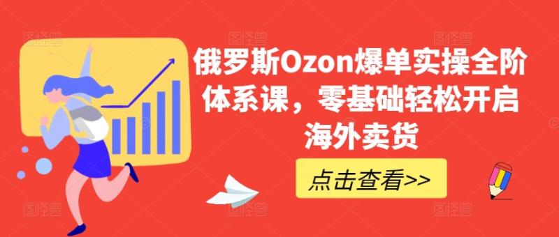 俄罗斯Ozon爆单实操全阶体系课，零基础轻松开启海外卖货-秀人资源网