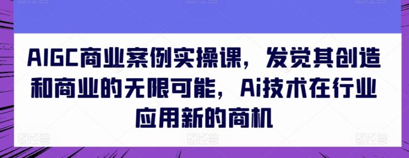 AIGC商业案例实操课，发觉其创造和商业的无限可能，Ai技术在行业应用新的商机-秀人资源网