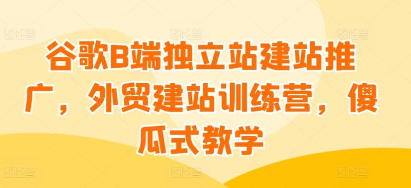 谷歌B端独立站建站推广，外贸建站训练营，傻瓜式教学-秀人资源网