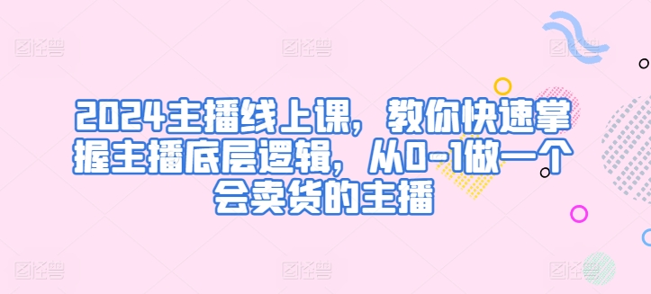 2024主播线上课，教你快速掌握主播底层逻辑，从0-1做一个会卖货的主播-秀人资源网