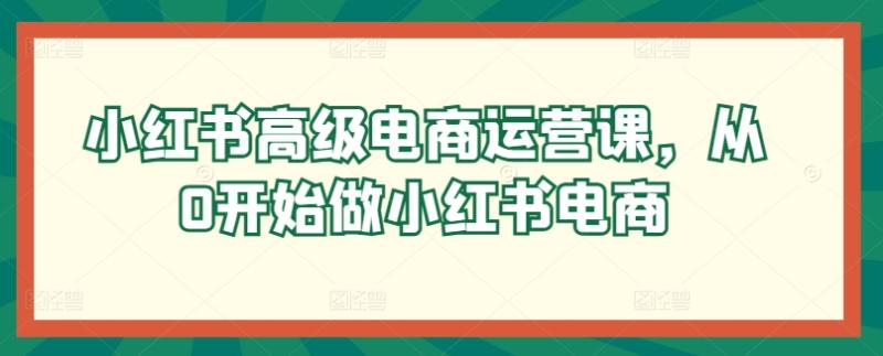 小红书高级电商运营课，从0开始做小红书电商-秀人资源网