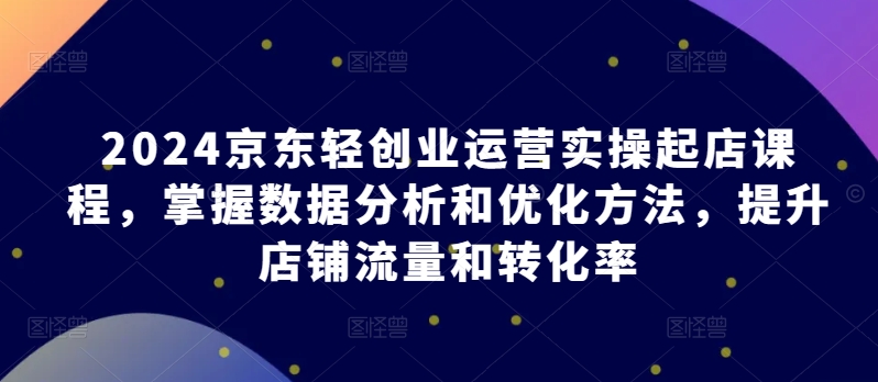 2024京东轻创业运营实操起店课程，掌握数据分析和优化方法，提升店铺流量和转化率-秀人资源网