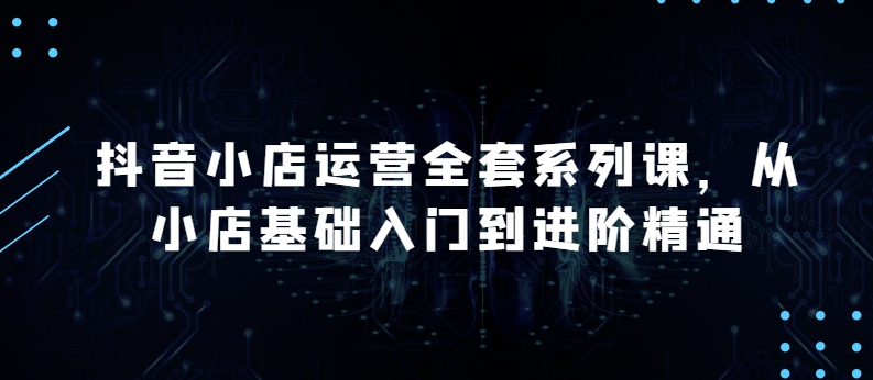 抖音小店运营全套系列课，全新升级，从小店基础入门到进阶精通，系统掌握月销百万小店的核心秘密-秀人资源网