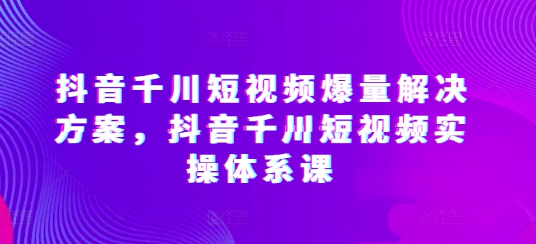 抖音千川短视频爆量解决方案，抖音千川短视频实操体系课-秀人资源网