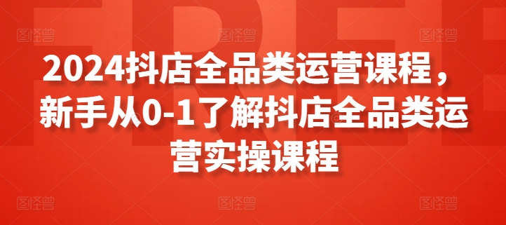 2024抖店全品类运营课程，新手从0-1了解抖店全品类运营实操课程-整合资源网